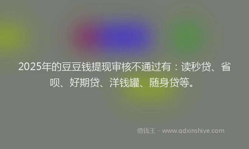 2025年的豆豆钱提现审核不通过有：读秒贷、省呗、好期贷、洋钱罐、随身贷等。