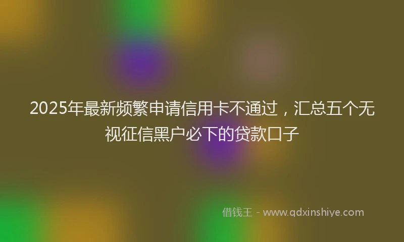 2025年最新频繁申请信用卡不通过，汇总五个无视征信黑户必下的贷款口子