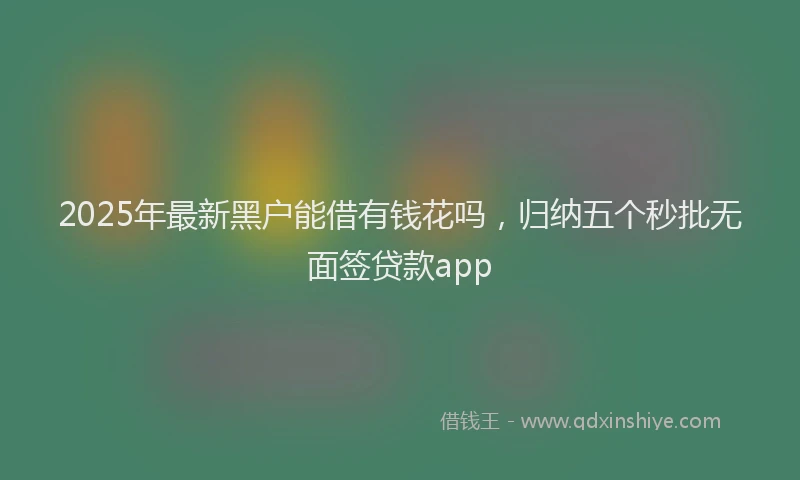 2025年最新黑户能借有钱花吗，归纳五个秒批无面签贷款app