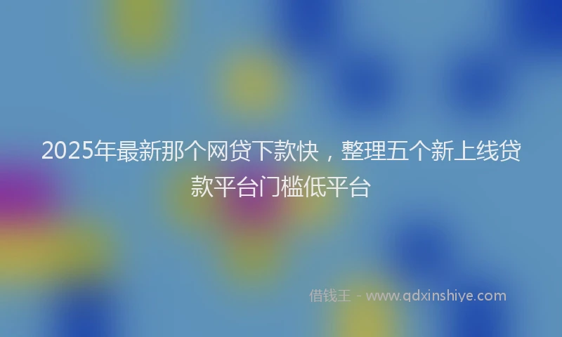 2025年最新那个网贷下款快，整理五个新上线贷款平台门槛低平台