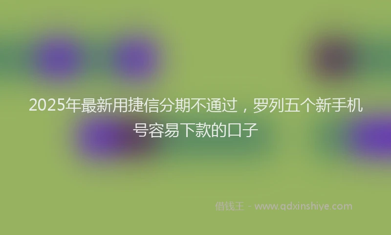 2025年最新用捷信分期不通过，罗列五个新手机号容易下款的口子