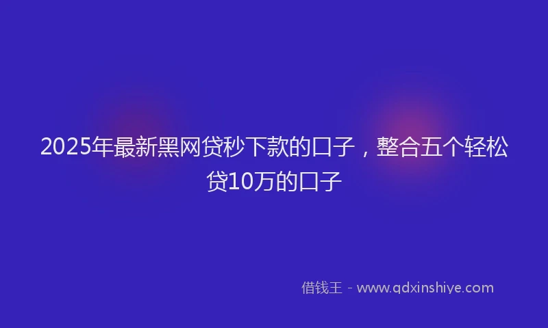 2025年最新黑网贷秒下款的口子，整合五个轻松贷10万的口子