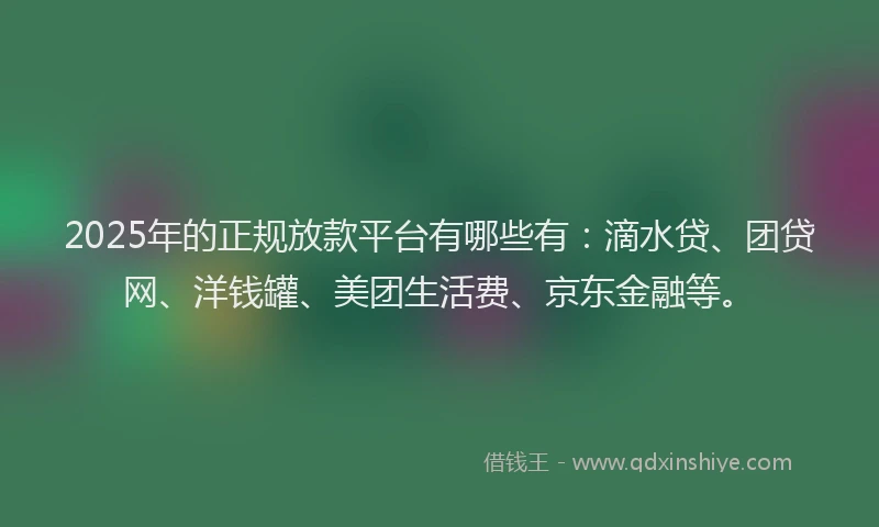 2025年的正规放款平台有哪些有：滴水贷、团贷网、洋钱罐、美团生活费、京东金融等。