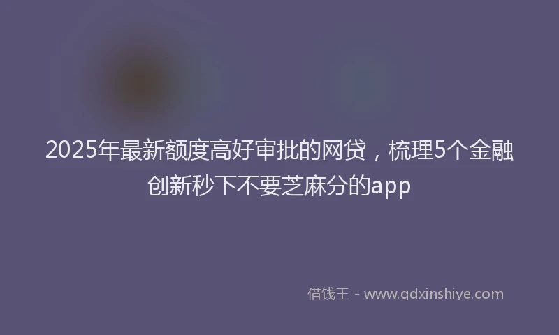 2025年最新额度高好审批的网贷，梳理5个金融创新秒下不要芝麻分的app