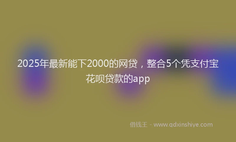 2025年最新能下2000的网贷，整合5个凭支付宝花呗贷款的app