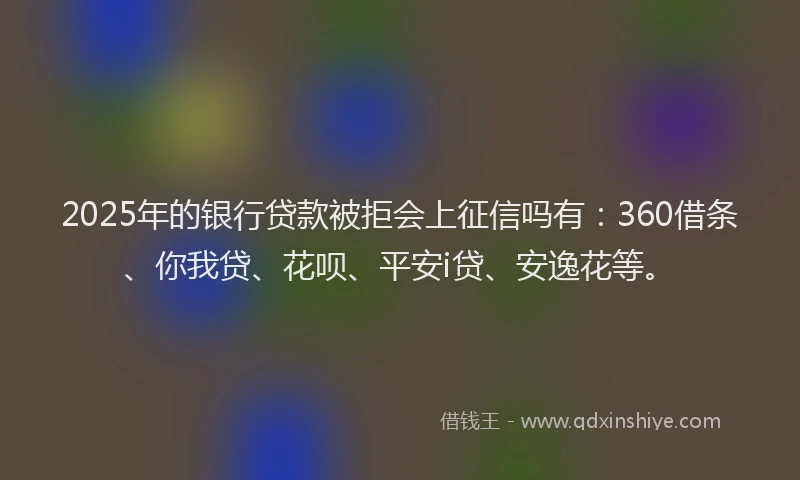 2025年的银行贷款被拒会上征信吗有：360借条、你我贷、花呗、平安i贷、安逸花等。