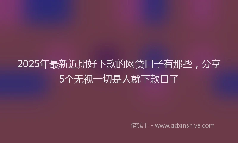 2025年最新近期好下款的网贷口子有那些，分享5个无视一切是人就下款口子