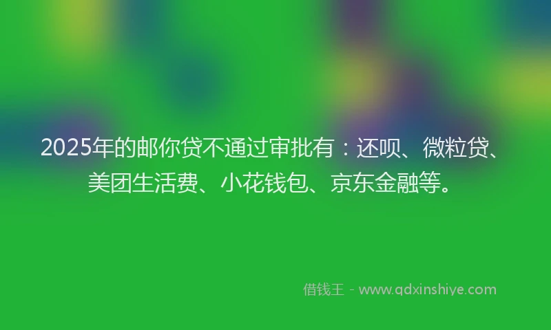 2025年的邮你贷不通过审批有：还呗、微粒贷、美团生活费、小花钱包、京东金融等。