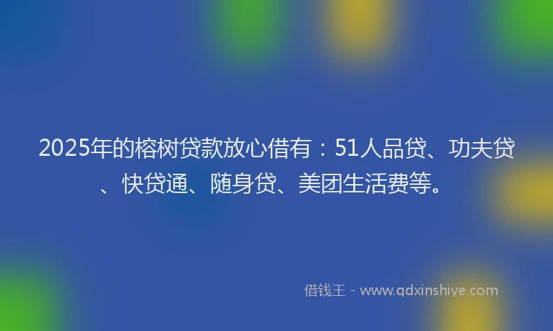 2025年的榕树贷款放心借有：51人品贷、功夫贷、快贷通、随身贷、美团生活费等。