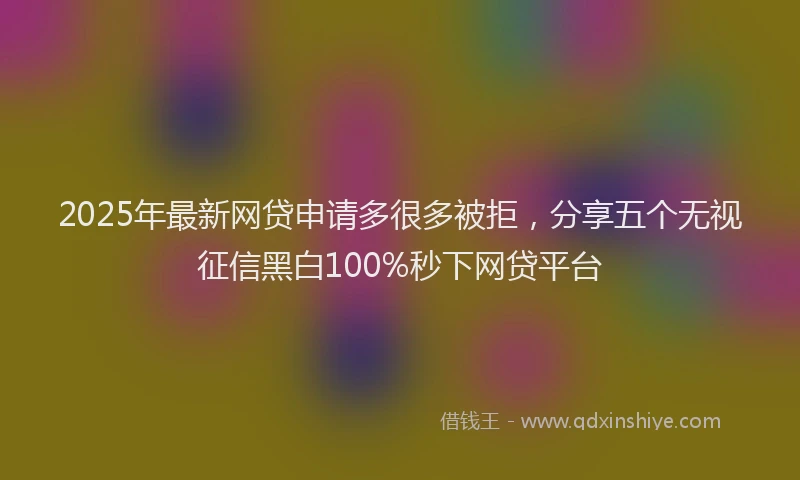 2025年最新网贷申请多很多被拒，分享五个无视征信黑白100%秒下网贷平台