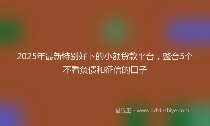 2025年最新特别好下的小额贷款平台，整合5个不看负债和征信的口子