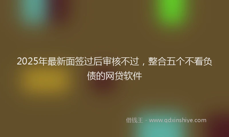 2025年最新面签过后审核不过，整合五个不看负债的网贷软件