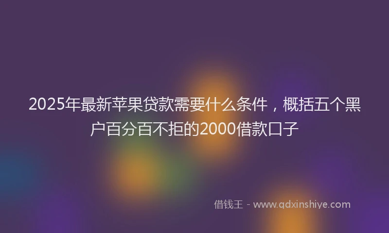 2025年最新苹果贷款需要什么条件，概括五个黑户百分百不拒的2000借款口子