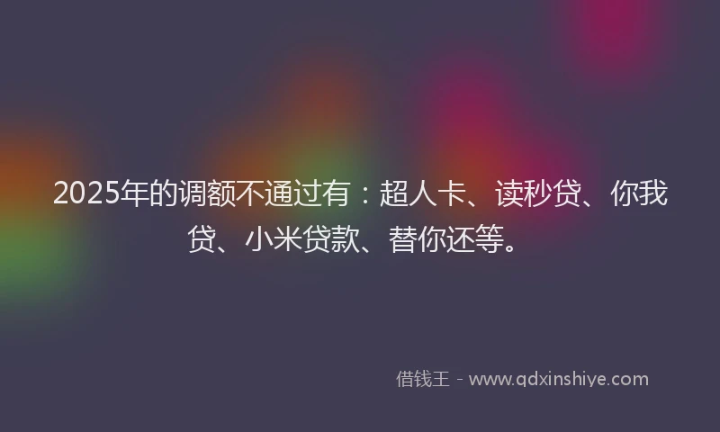 2025年的调额不通过有：超人卡、读秒贷、你我贷、小米贷款、替你还等。