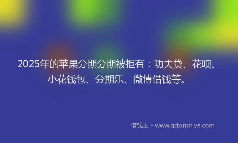 2025年的苹果分期分期被拒有：功夫贷、花呗、小花钱包、分期乐、微博借钱等。