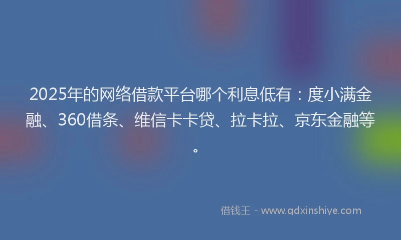 2025年的网络借款平台哪个利息低有：度小满金融、360借条、维信卡卡贷、拉卡拉、京东金融等。