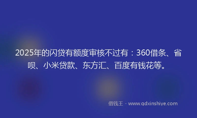 2025年的闪贷有额度审核不过有：360借条、省呗、小米贷款、东方汇、百度有钱花等。