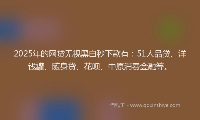 2025年的网贷无视黑白秒下款有：51人品贷、洋钱罐、随身贷、花呗、中原消费金融等。