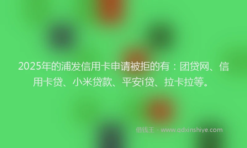2025年的浦发信用卡申请被拒的有：团贷网、信用卡贷、小米贷款、平安i贷、拉卡拉等。