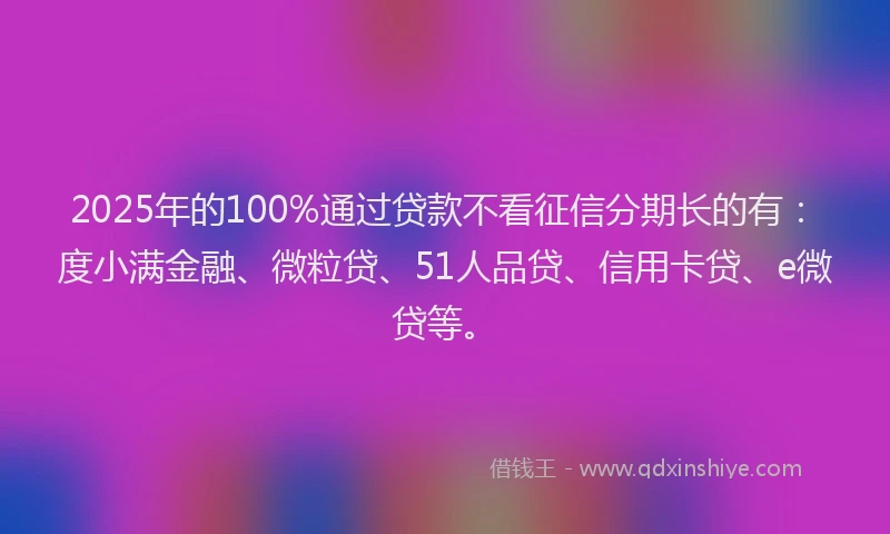 2025年的100%通过贷款不看征信分期长的有：度小满金融、微粒贷、51人品贷、信用卡贷、e微贷等。