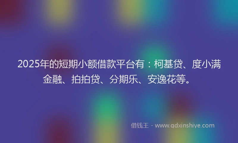 2025年的短期小额借款平台有：柯基贷、度小满金融、拍拍贷、分期乐、安逸花等。