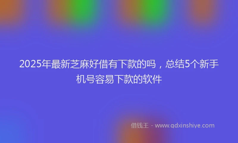 2025年最新芝麻好借有下款的吗，总结5个新手机号容易下款的软件