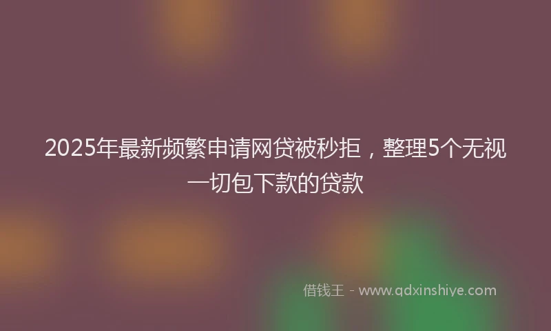 2025年最新频繁申请网贷被秒拒，整理5个无视一切包下款的贷款