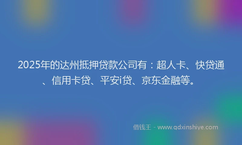 2025年的达州抵押贷款公司有：超人卡、快贷通、信用卡贷、平安i贷、京东金融等。