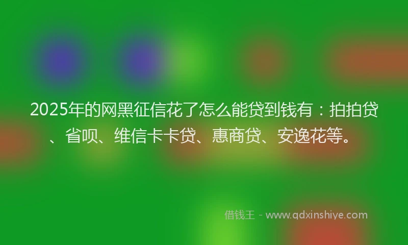 2025年的网黑征信花了怎么能贷到钱有：拍拍贷、省呗、维信卡卡贷、惠商贷、安逸花等。