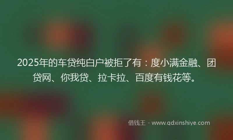 2025年的车贷纯白户被拒了有：度小满金融、团贷网、你我贷、拉卡拉、百度有钱花等。