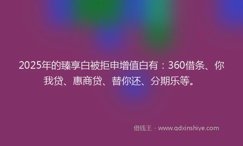 2025年的臻享白被拒申增值白有：360借条、你我贷、惠商贷、替你还、分期乐等。