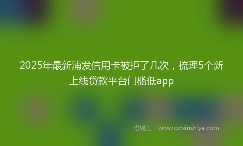 2025年最新浦发信用卡被拒了几次，梳理5个新上线贷款平台门槛低app