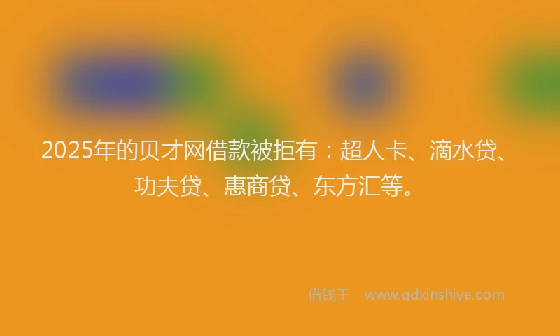 2025年的贝才网借款被拒有：超人卡、滴水贷、功夫贷、惠商贷、东方汇等。
