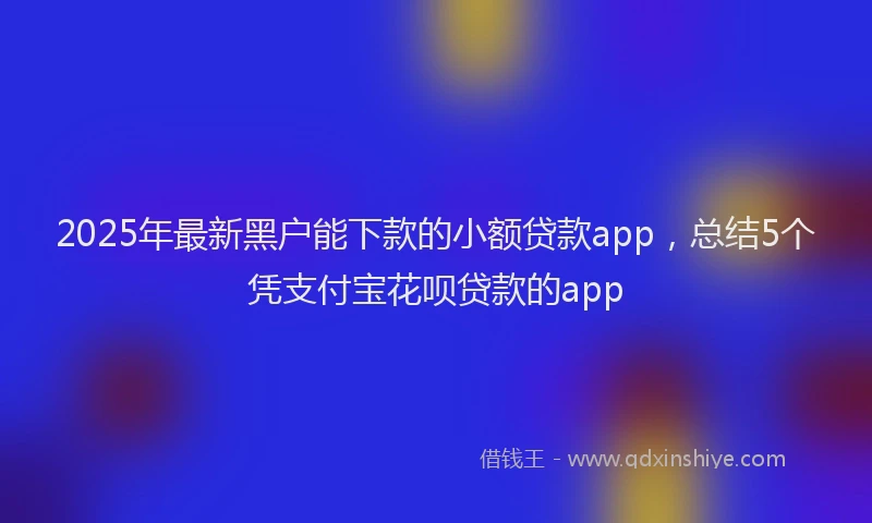 2025年最新黑户能下款的小额贷款app，总结5个凭支付宝花呗贷款的app