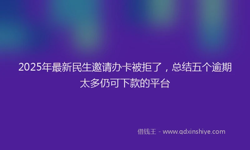 2025年最新民生邀请办卡被拒了，总结五个逾期太多仍可下款的平台