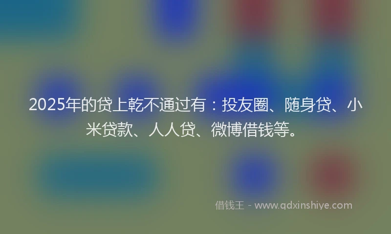 2025年的贷上乾不通过有：投友圈、随身贷、小米贷款、人人贷、微博借钱等。