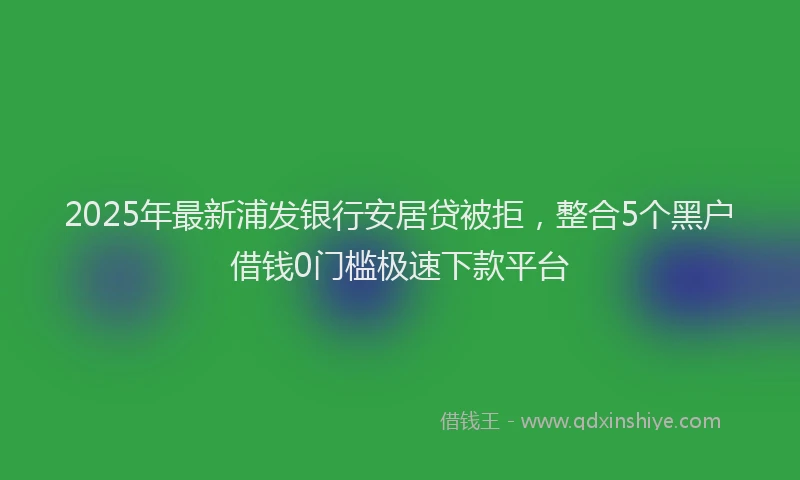 2025年最新浦发银行安居贷被拒，整合5个黑户借钱0门槛极速下款平台