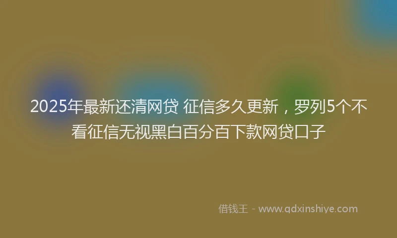 2025年最新还清网贷 征信多久更新，罗列5个不看征信无视黑白百分百下款网贷口子