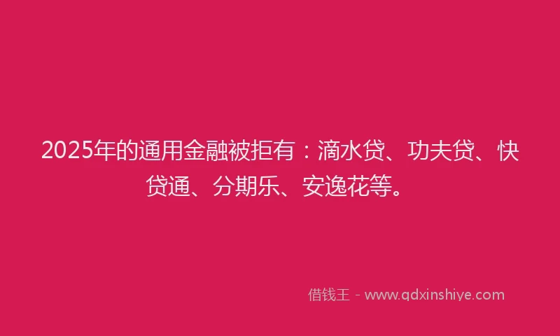 2025年的通用金融被拒有：滴水贷、功夫贷、快贷通、分期乐、安逸花等。