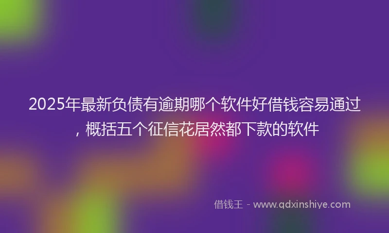 2025年最新负债有逾期哪个软件好借钱容易通过，概括五个征信花居然都下款的软件