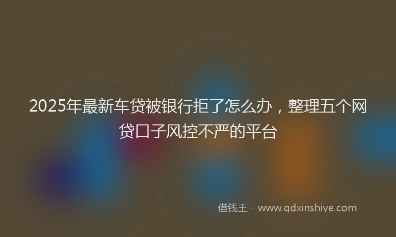 2025年最新车贷被银行拒了怎么办，整理五个网贷口子风控不严的平台