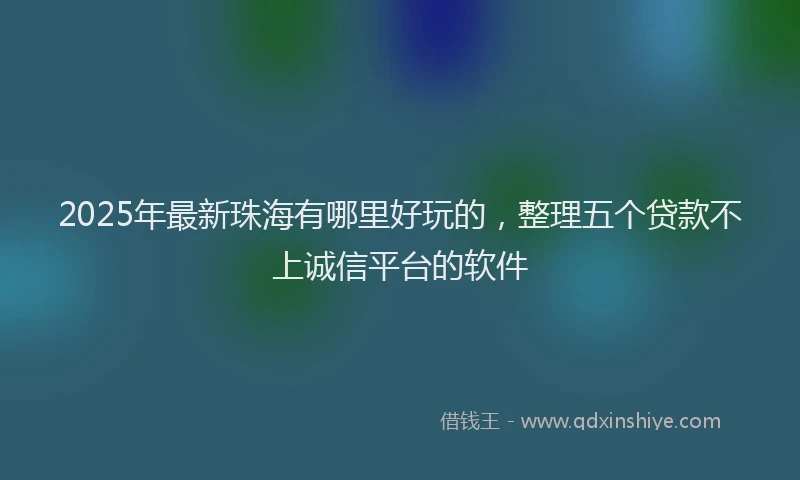 2025年最新珠海有哪里好玩的，整理五个贷款不上诚信平台的软件