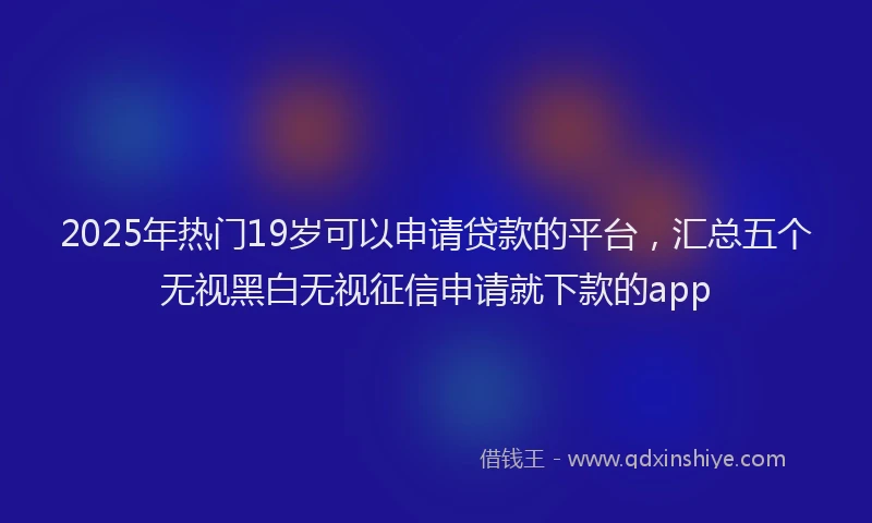 2025年热门19岁可以申请贷款的平台，汇总五个无视黑白无视征信申请就下款的app