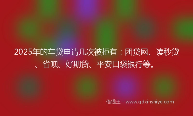 2025年的车贷申请几次被拒有：团贷网、读秒贷、省呗、好期贷、平安口袋银行等。