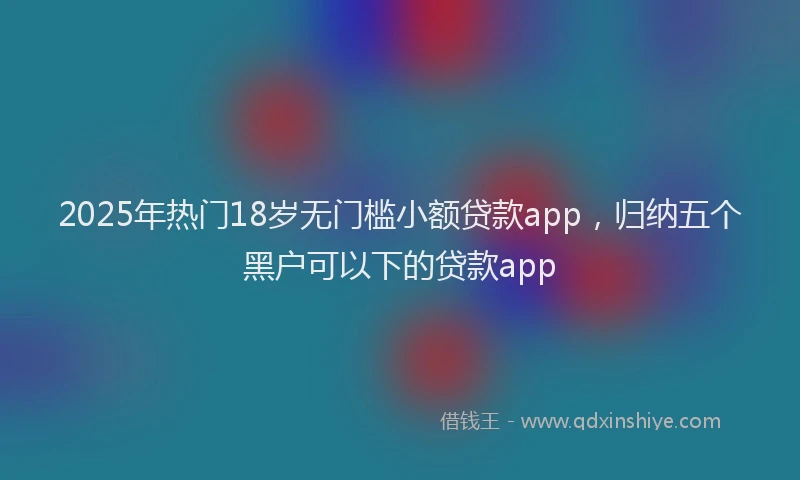 2025年热门18岁无门槛小额贷款app，归纳五个黑户可以下的贷款app
