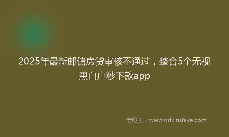 2025年最新邮储房贷审核不通过，整合5个无视黑白户秒下款app