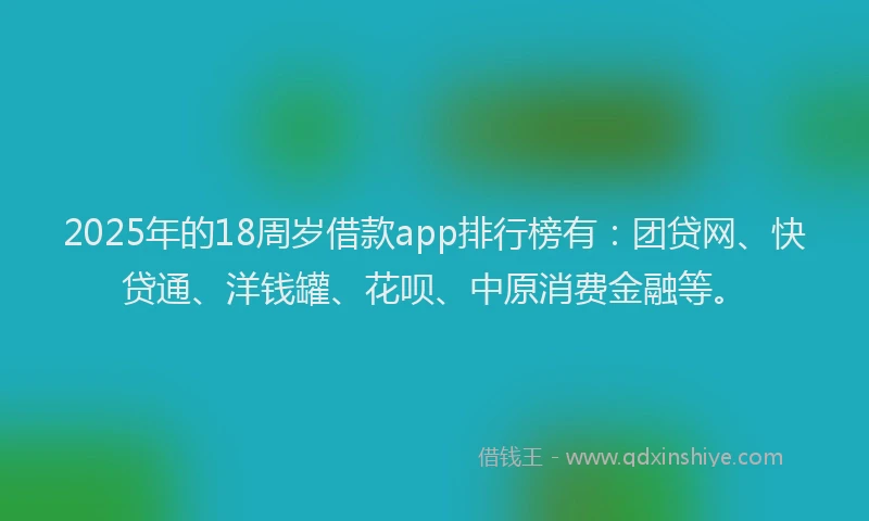 2025年的18周岁借款app排行榜有：团贷网、快贷通、洋钱罐、花呗、中原消费金融等。