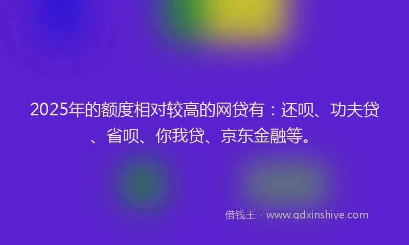 2025年的额度相对较高的网贷有：还呗、功夫贷、省呗、你我贷、京东金融等。