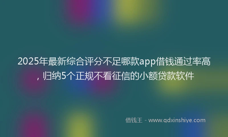 2025年最新综合评分不足哪款app借钱通过率高，归纳5个正规不看征信的小额贷款软件