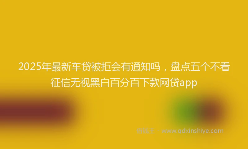 2025年最新车贷被拒会有通知吗，盘点五个不看征信无视黑白百分百下款网贷app